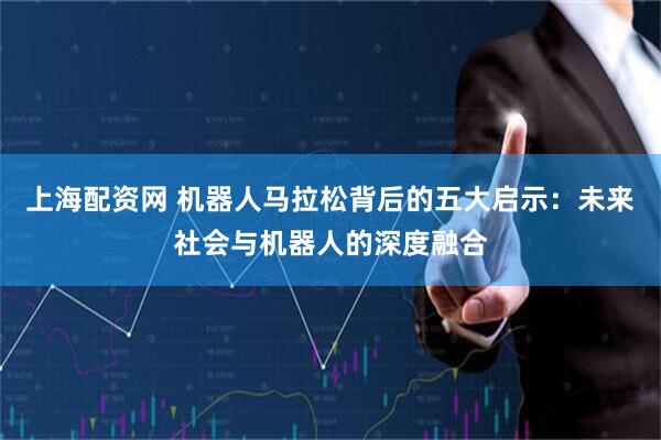 上海配资网 机器人马拉松背后的五大启示：未来社会与机器人的深度融合
