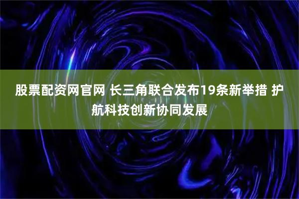 股票配资网官网 长三角联合发布19条新举措 护航科技创新协同发展
