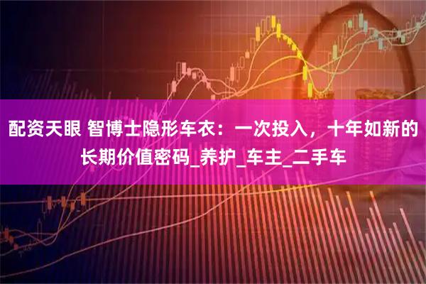 配资天眼 智博士隐形车衣：一次投入，十年如新的长期价值密码_养护_车主_二手车