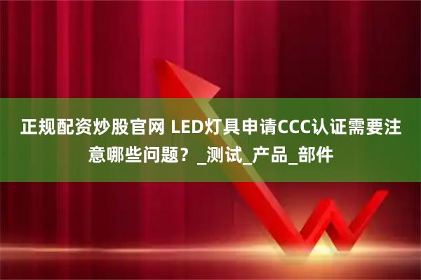 正规配资炒股官网 LED灯具申请CCC认证需要注意哪些问题？_测试_产品_部件