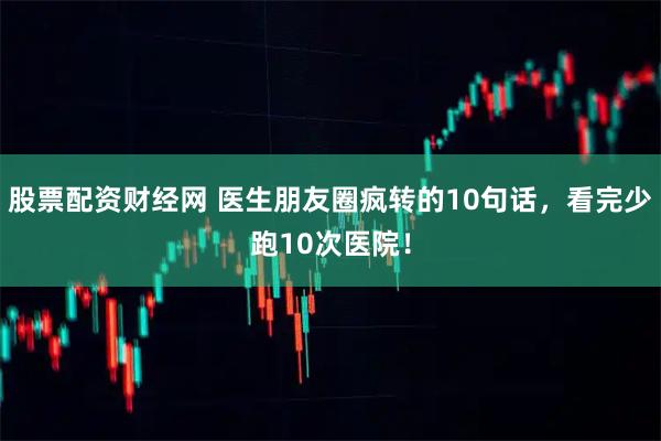 股票配资财经网 医生朋友圈疯转的10句话，看完少跑10次医院！