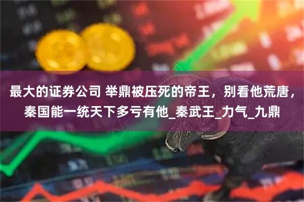 最大的证券公司 举鼎被压死的帝王，别看他荒唐，秦国能一统天下多亏有他_秦武王_力气_九鼎