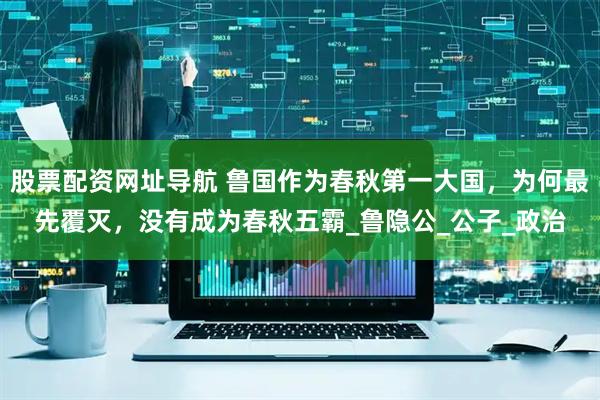 股票配资网址导航 鲁国作为春秋第一大国，为何最先覆灭，没有成为春秋五霸_鲁隐公_公子_政治