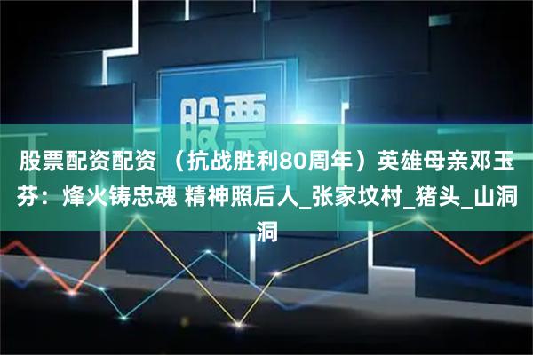 股票配资配资 （抗战胜利80周年）英雄母亲邓玉芬：烽火铸忠魂 精神照后人_张家坟村_猪头_山洞