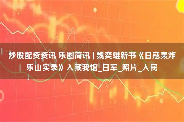 炒股配资资讯 乐图简讯 | 魏奕雄新书《日寇轰炸乐山实录》入藏我馆_日军_照片_人民