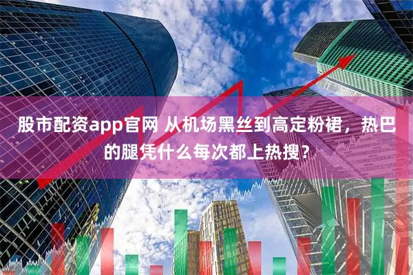股市配资app官网 从机场黑丝到高定粉裙，热巴的腿凭什么每次都上热搜？